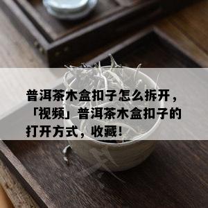 普洱茶木盒扣子怎么拆开，「视频」普洱茶木盒扣子的打开方式，收藏！