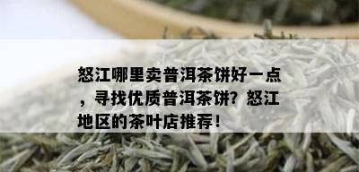 怒江哪里卖普洱茶饼好一点，寻找优质普洱茶饼？怒江地区的茶叶店推荐！