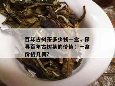 百年古树茶多少钱一盒，探寻百年古树茶的价值：一盒价格几何？