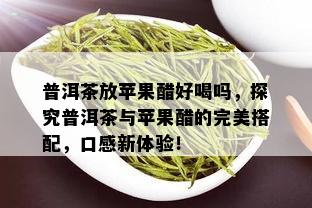 普洱茶放苹果醋好喝吗，探究普洱茶与苹果醋的完美搭配，口感新体验！