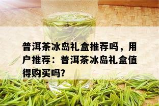 普洱茶冰岛礼盒推荐吗，用户推荐：普洱茶冰岛礼盒值得购买吗？