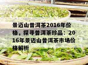 景迈山普洱茶2016年价格，探寻普洱茶珍品：2016年景迈山普洱茶市场价格解析