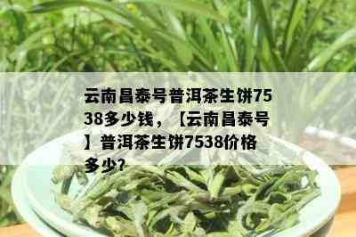 云南昌泰号普洱茶生饼7538多少钱，【云南昌泰号】普洱茶生饼7538价格多少？