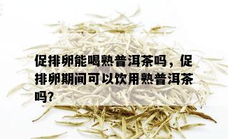 促排卵能喝熟普洱茶吗，促排卵期间可以饮用熟普洱茶吗？