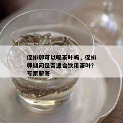 促排卵可以喝茶叶吗，促排卵期间是否适合饮用茶叶？专家解答