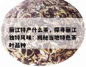 丽江特产什么茶，探寻丽江独特风味：揭秘当地特色茶叶品种