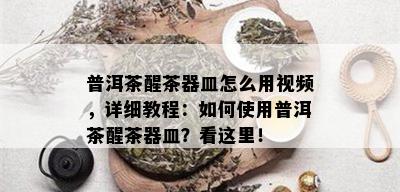 普洱茶醒茶器皿怎么用视频，详细教程：如何使用普洱茶醒茶器皿？看这里！