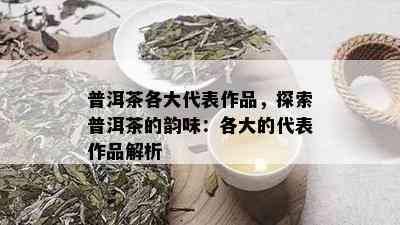 普洱茶各大代表作品，探索普洱茶的韵味：各大的代表作品解析