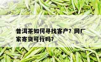 普洱茶如何寻找客户？网厂家寄货可行吗？