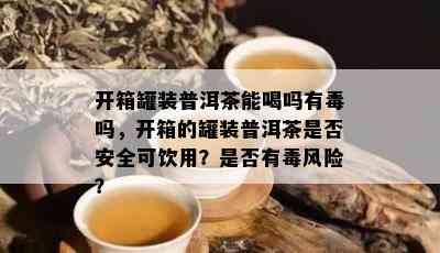 开箱罐装普洱茶能喝吗有吗，开箱的罐装普洱茶是否安全可饮用？是否有风险？