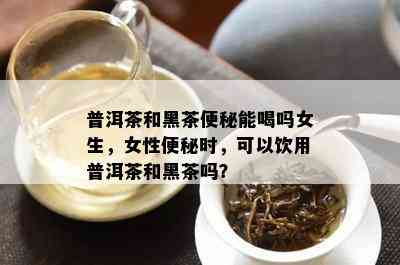 普洱茶和黑茶便秘能喝吗女生，女性便秘时，可以饮用普洱茶和黑茶吗？