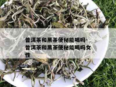 普洱茶和黑茶便秘能喝吗-普洱茶和黑茶便秘能喝吗女性