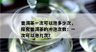 普洱茶一次可以泡多少次，探究普洱茶的冲泡次数：一次可以泡几次？