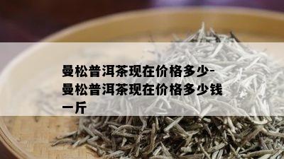 曼松普洱茶现在价格多少-曼松普洱茶现在价格多少钱一斤