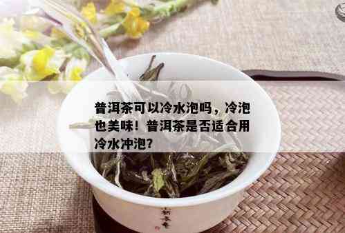 普洱茶可以冷水泡吗，冷泡也美味！普洱茶是否适合用冷水冲泡？