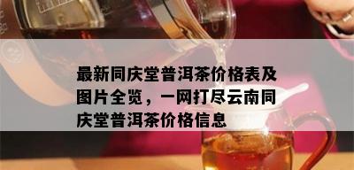 最新同庆堂普洱茶价格表及图片全览，一网打尽云南同庆堂普洱茶价格信息