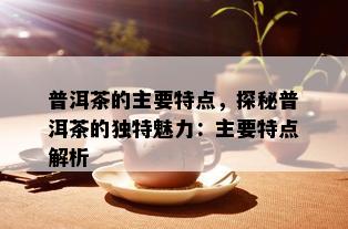 普洱茶的主要特点，探秘普洱茶的独特魅力：主要特点解析