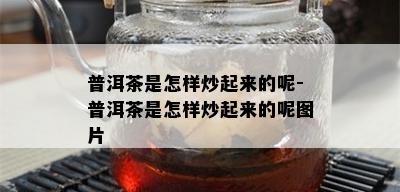 普洱茶是怎样炒起来的呢-普洱茶是怎样炒起来的呢图片