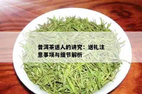 普洱茶送人的讲究：送礼注意事项与细节解析