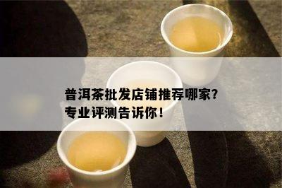 普洱茶批发店铺推荐哪家？专业评测告诉你！