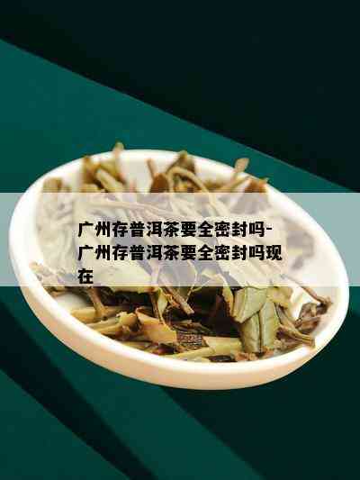 广州存普洱茶要全密封吗-广州存普洱茶要全密封吗现在