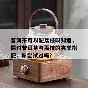 普洱茶可以配荔枝吗知道，探讨普洱茶与荔枝的完美搭配，你尝试过吗？