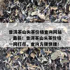 普洱茶山头茶价格查询网站，最新！普洱茶山头茶价格一网打尽，查询方便快捷！