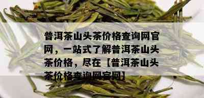 普洱茶山头茶价格查询网官网，一站式了解普洱茶山头茶价格，尽在【普洱茶山头茶价格查询网官网】