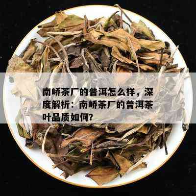 南峤茶厂的普洱怎么样，深度解析：南峤茶厂的普洱茶叶品质如何？