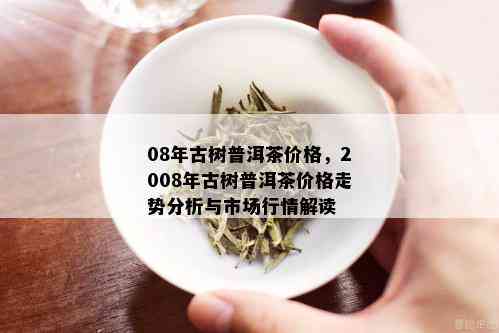 08年古树普洱茶价格，2008年古树普洱茶价格走势分析与市场行情解读