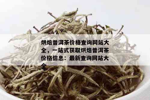 烘焙普洱茶价格查询网站大全，一站式获取烘焙普洱茶价格信息：最新查询网站大全