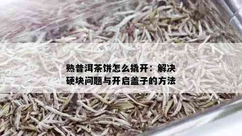 熟普洱茶饼怎么撬开：解决硬块问题与开启盖子的方法