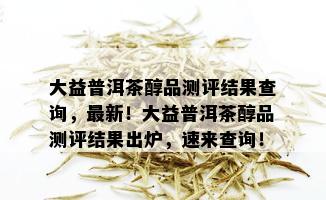 大益普洱茶醇品测评结果查询，最新！大益普洱茶醇品测评结果出炉，速来查询！