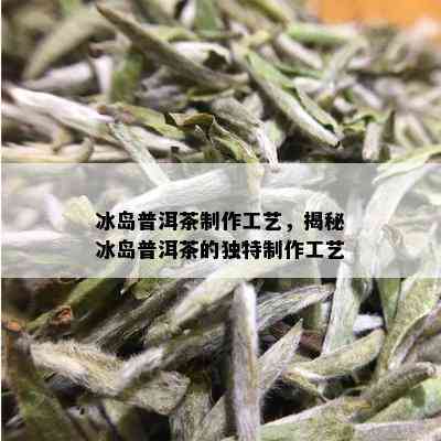 冰岛普洱茶制作工艺，揭秘冰岛普洱茶的独特制作工艺