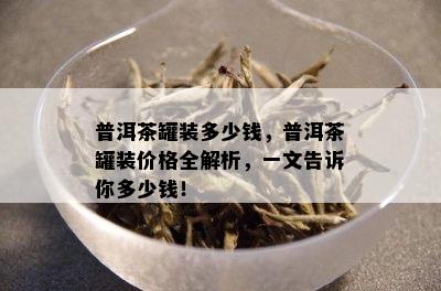 普洱茶罐装多少钱，普洱茶罐装价格全解析，一文告诉你多少钱！