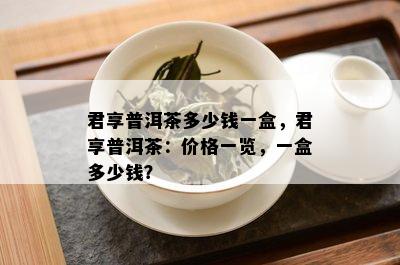 君享普洱茶多少钱一盒，君享普洱茶：价格一览，一盒多少钱？