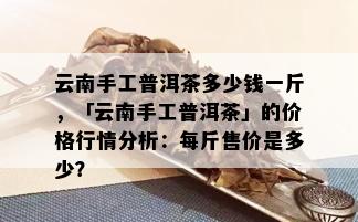 云南手工普洱茶多少钱一斤，「云南手工普洱茶」的价格行情分析：每斤售价是多少？