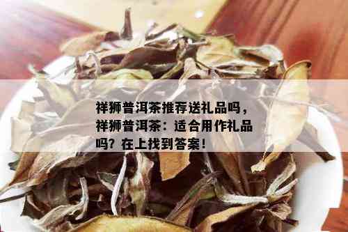 祥狮普洱茶推荐送礼品吗，祥狮普洱茶：适合用作礼品吗？在上找到答案！