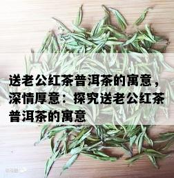 送老公红茶普洱茶的寓意，深情厚意：探究送老公红茶普洱茶的寓意