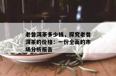 老普洱茶多少钱，探究老普洱茶的价格：一份全面的市场分析报告