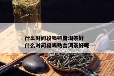 什么时间段喝熟普洱茶好-什么时间段喝熟普洱茶好呢