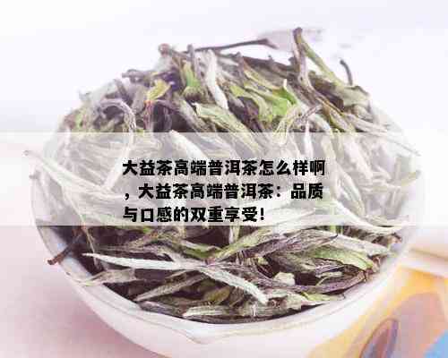 大益茶高端普洱茶怎么样啊，大益茶高端普洱茶：品质与口感的双重享受！