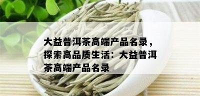 大益普洱茶高端产品名录，探索高品质生活：大益普洱茶高端产品名录