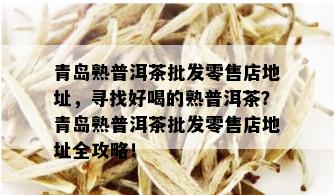 青岛熟普洱茶批发零售店地址，寻找好喝的熟普洱茶？青岛熟普洱茶批发零售店地址全攻略！