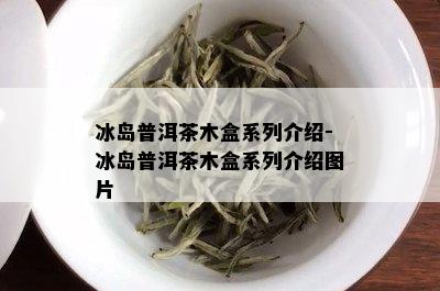 冰岛普洱茶木盒系列介绍-冰岛普洱茶木盒系列介绍图片