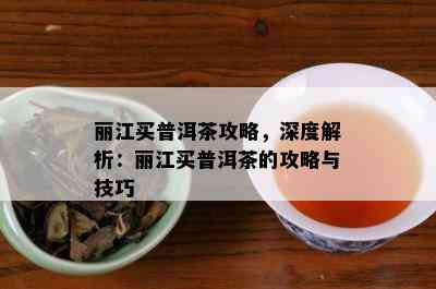 丽江买普洱茶攻略，深度解析：丽江买普洱茶的攻略与技巧