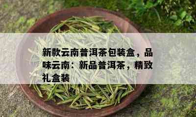 新款云南普洱茶包装盒，品味云南：新品普洱茶，精致礼盒装