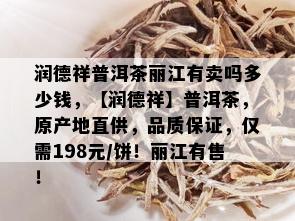 润德祥普洱茶丽江有卖吗多少钱，【润德祥】普洱茶，原产地直供，品质保证，仅需198元/饼！丽江有售！