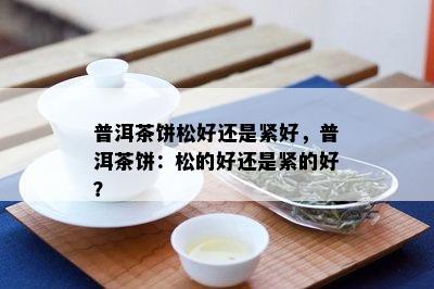 普洱茶饼松好还是紧好，普洱茶饼：松的好还是紧的好？