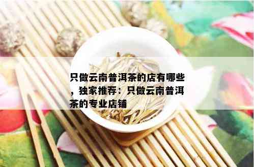 只做云南普洱茶的店有哪些，独家推荐：只做云南普洱茶的专业店铺